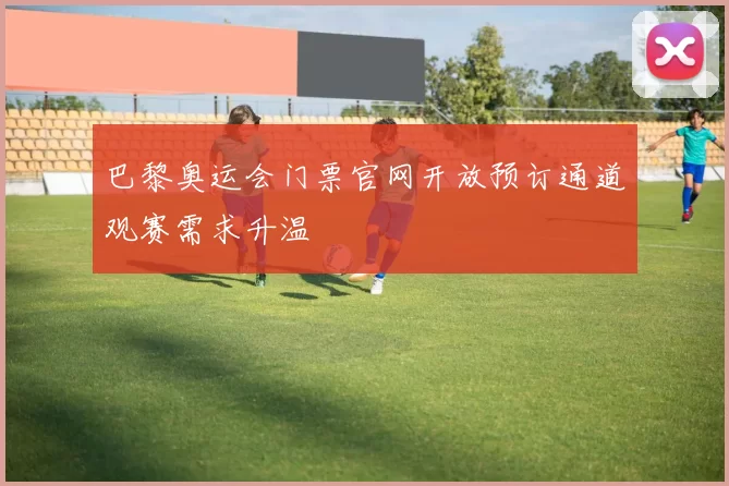 巴黎奥运会门票官网开放预订通道观赛需求升温