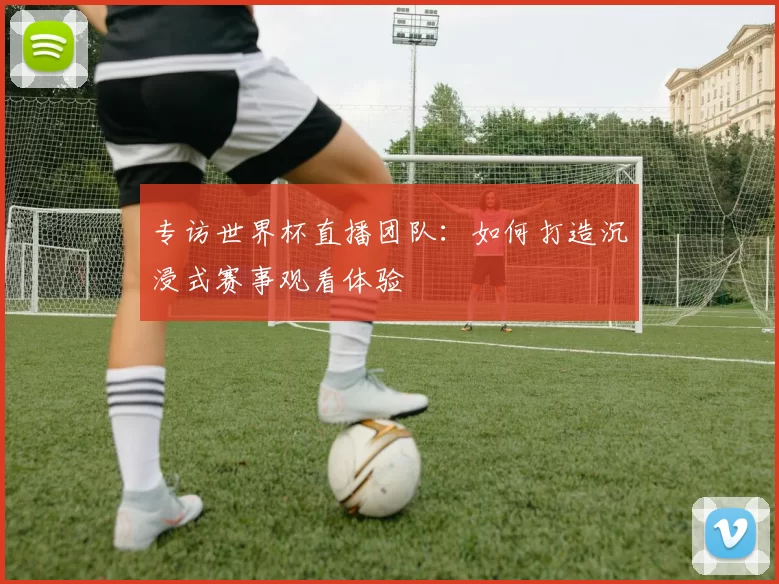 专访世界杯直播团队:如何打造沉浸式赛事观看体验