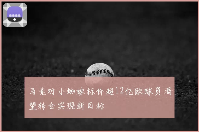马竞对小蜘蛛标价超12亿欧球员渴望转会实现新目标