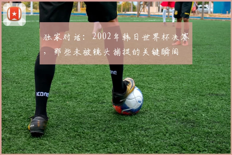 独家对话：2002年韩日世界杯决赛，那些未被镜头捕捉的关键瞬间