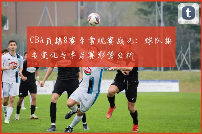CBA直播8赛季常规赛战况：球队排名变化与季后赛形势分析