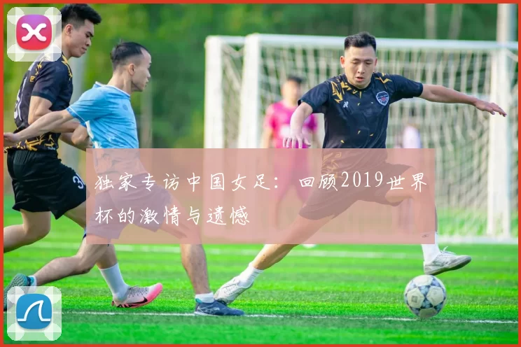 独家专访中国女足:回顾2019世界杯的激情与遗憾