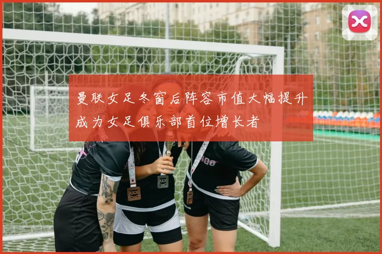 曼联女足冬窗后阵容市值大幅提升成为女足俱乐部首位增长者