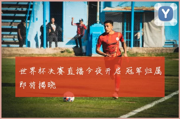 世界杯决赛直播今夜开启 冠军归属即将揭晓