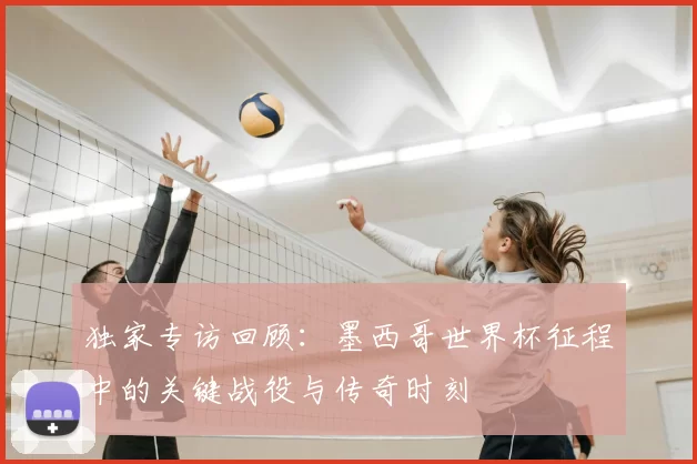 独家专访回顾：墨西哥世界杯征程中的关键战役与传奇时刻
