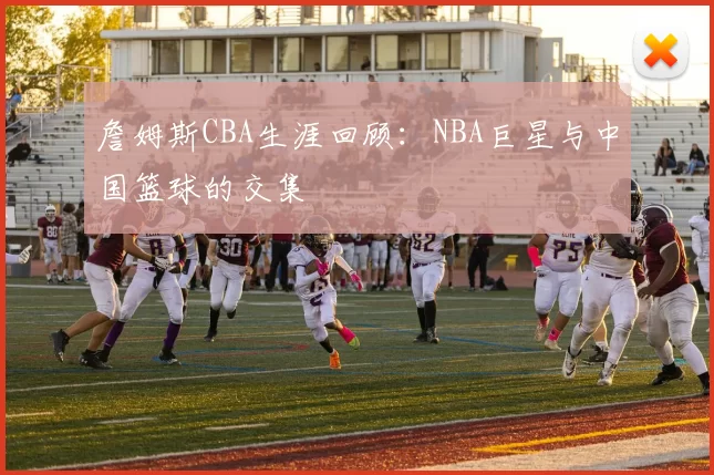 詹姆斯CBA生涯回顾:NBA巨星与中国篮球的交集