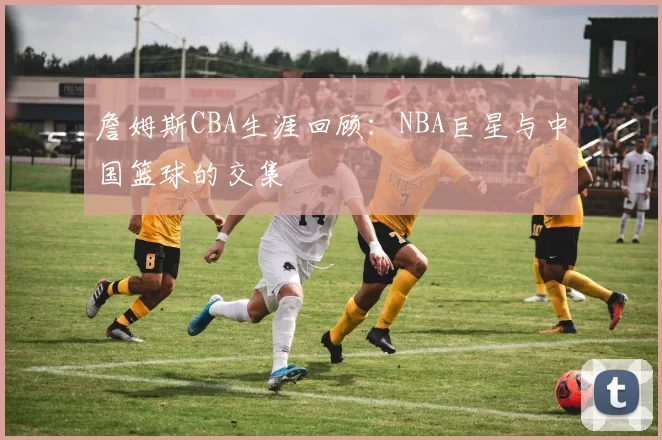 詹姆斯CBA生涯回顾：NBA巨星与中国篮球的交集