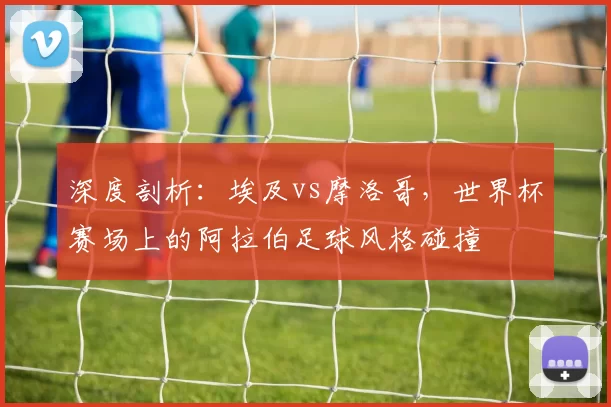 深度剖析：埃及vs摩洛哥，世界杯赛场上的阿拉伯足球风格碰撞