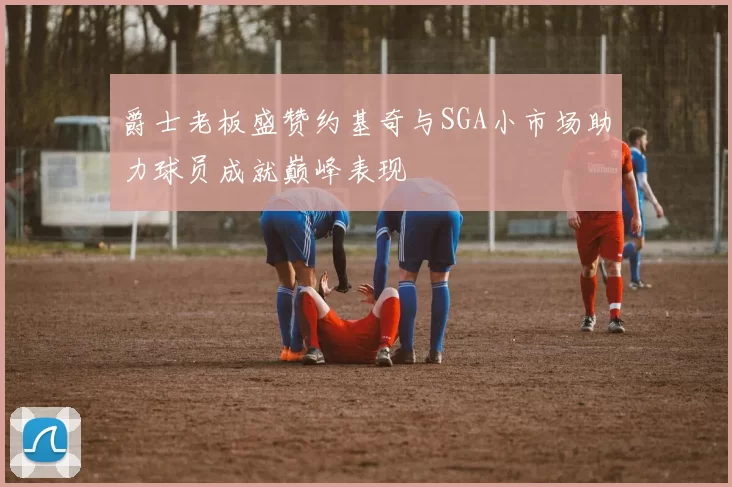 爵士老板盛赞约基奇与SGA小市场助力球员成就巅峰表现