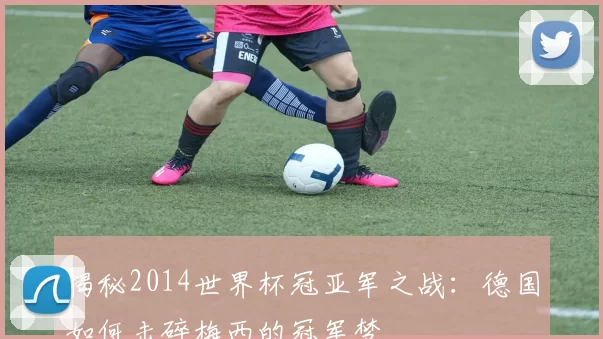 揭秘2014世界杯冠亚军之战：德国如何击碎梅西的冠军梦