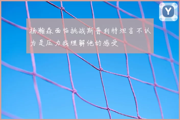 杨瀚森面临挑战斯普利特坦言不认为是压力我理解他的感受