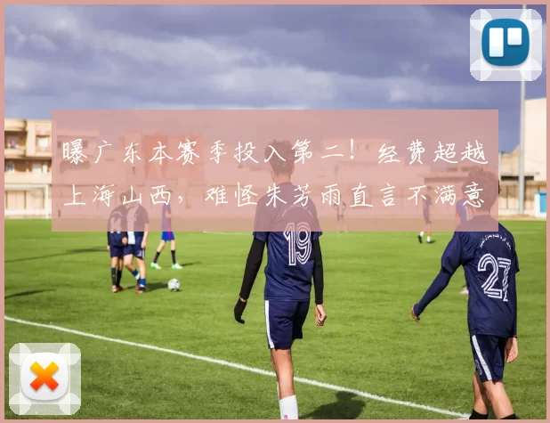 曝广东本赛季投入第二！经费超越上海山西，难怪朱芳雨直言不满意