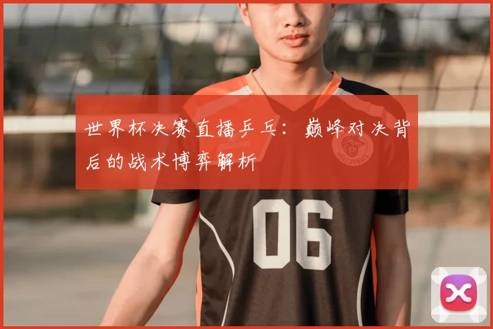 世界杯决赛直播乒乓：巅峰对决背后的战术博弈解析