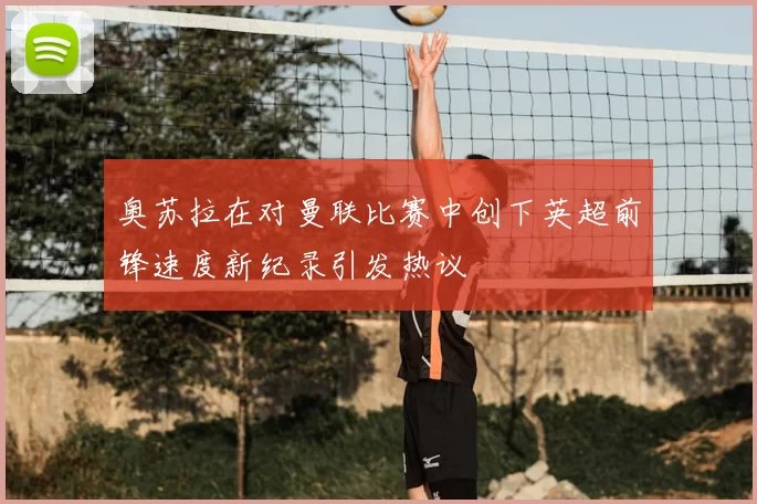 奥苏拉在对曼联比赛中创下英超前锋速度新纪录引发热议