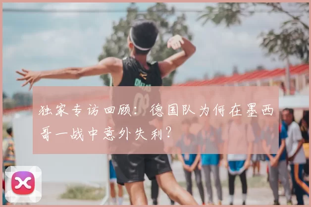 独家专访回顾：德国队为何在墨西哥一战中意外失利？