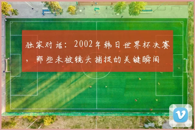 独家对话:2002年韩日世界杯决赛,那些未被镜头捕捉的关键瞬间