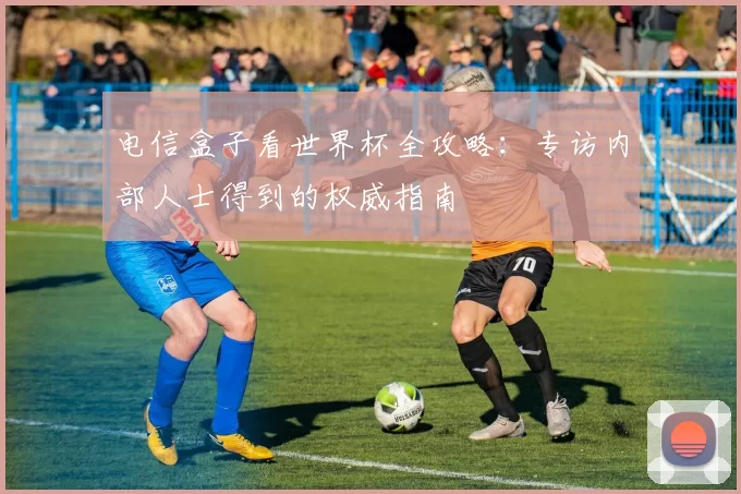 电信盒子看世界杯全攻略:专访内部人士得到的权威指南