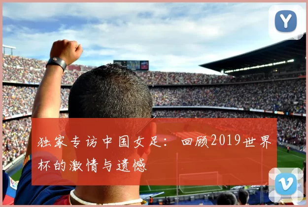 独家专访中国女足：回顾2019世界杯的激情与遗憾