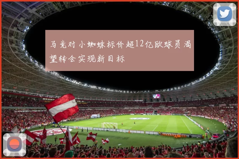 马竞对小蜘蛛标价超12亿欧球员渴望转会实现新目标