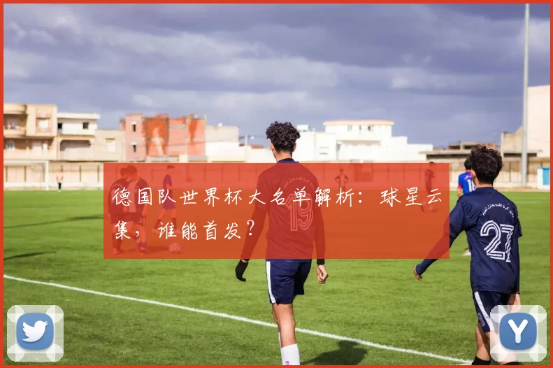 德国队世界杯大名单解析：球星云集，谁能首发？