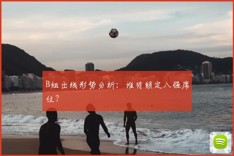 B组出线形势分析：谁将锁定八强席位？