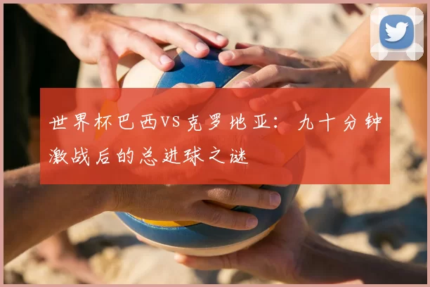 世界杯巴西vs克罗地亚：九十分钟激战后的总进球之谜