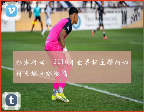 独家对话：2016年世界杯主题曲如何点燃全球激情