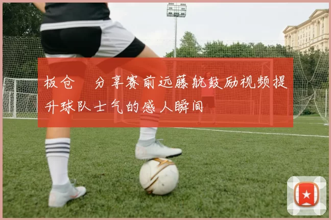 板仓滉分享赛前远藤航鼓励视频提升球队士气的感人瞬间