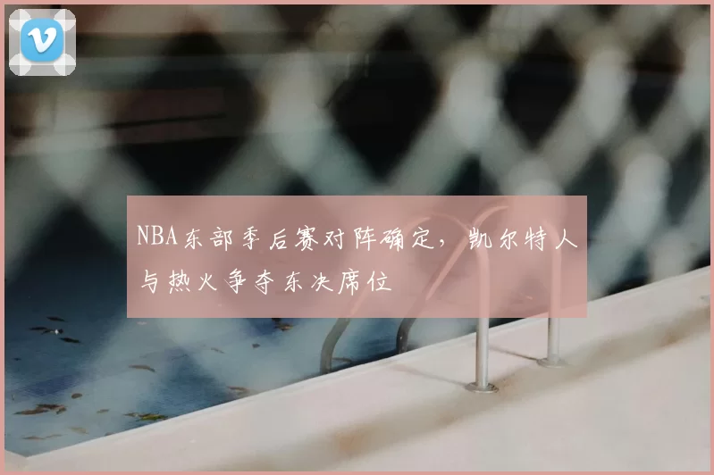 NBA东部季后赛对阵确定，凯尔特人与热火争夺东决席位