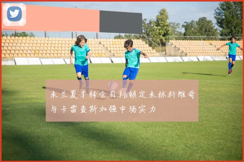 米兰夏季转会目标锁定米林科维奇与卡雷查斯加强中场实力
