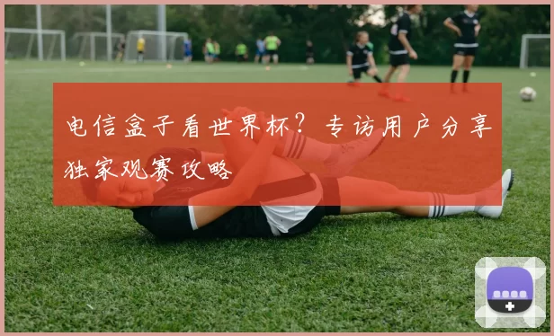 电信盒子看世界杯？专访用户分享独家观赛攻略