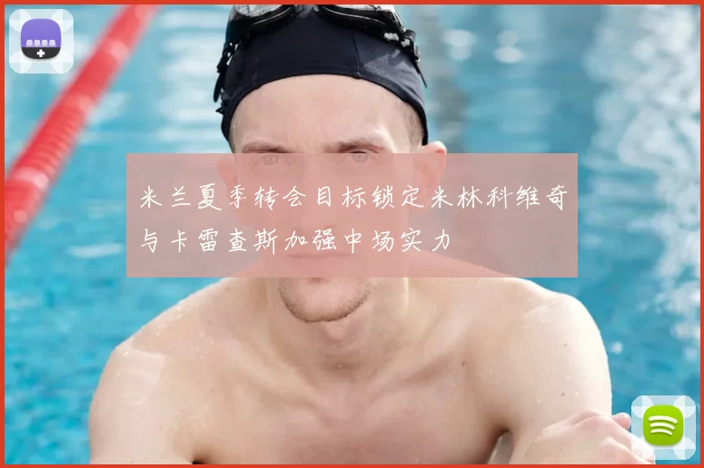 米兰夏季转会目标锁定米林科维奇与卡雷查斯加强中场实力