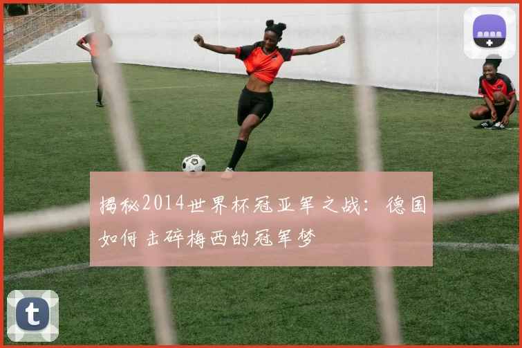 揭秘2014世界杯冠亚军之战：德国如何击碎梅西的冠军梦