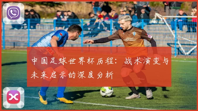 中国足球世界杯历程：战术演变与未来启示的深度分析