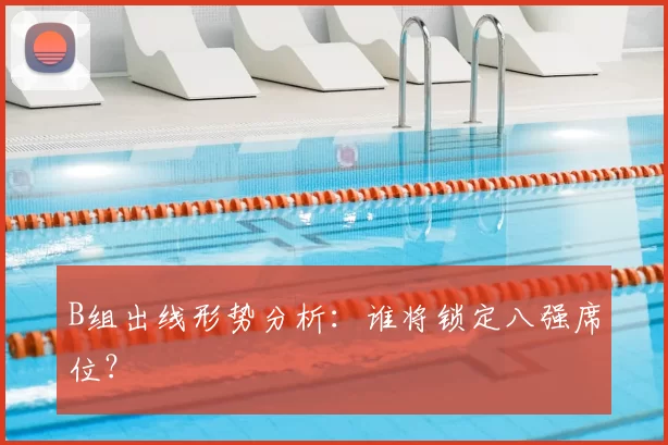 B组出线形势分析：谁将锁定八强席位？