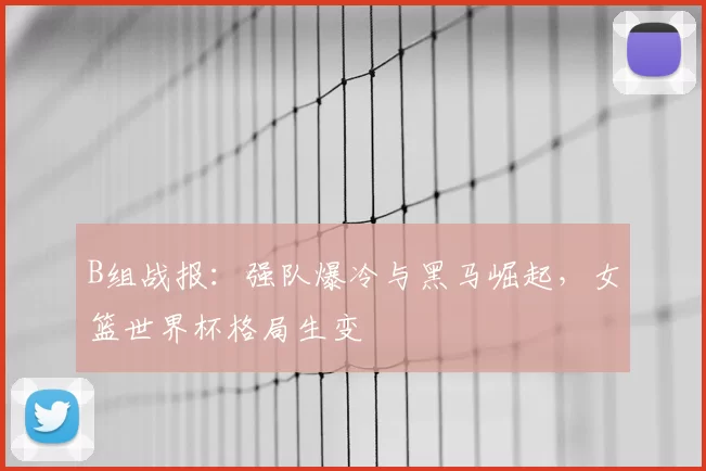 B组战报：强队爆冷与黑马崛起，女篮世界杯格局生变