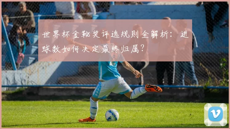 世界杯金靴奖评选规则全解析：进球数如何决定最终归属？