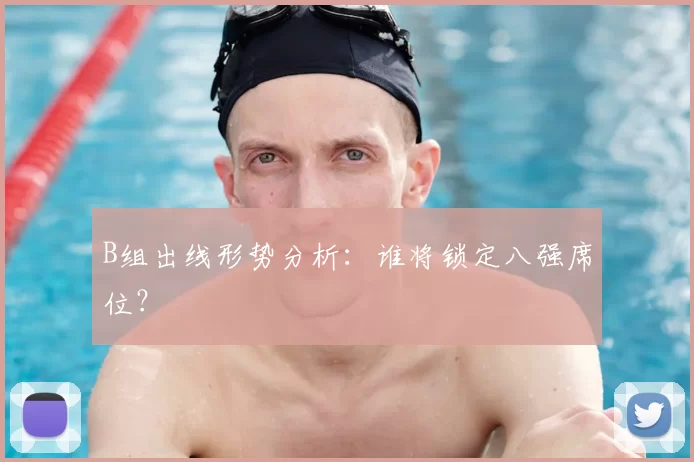 B组出线形势分析：谁将锁定八强席位？