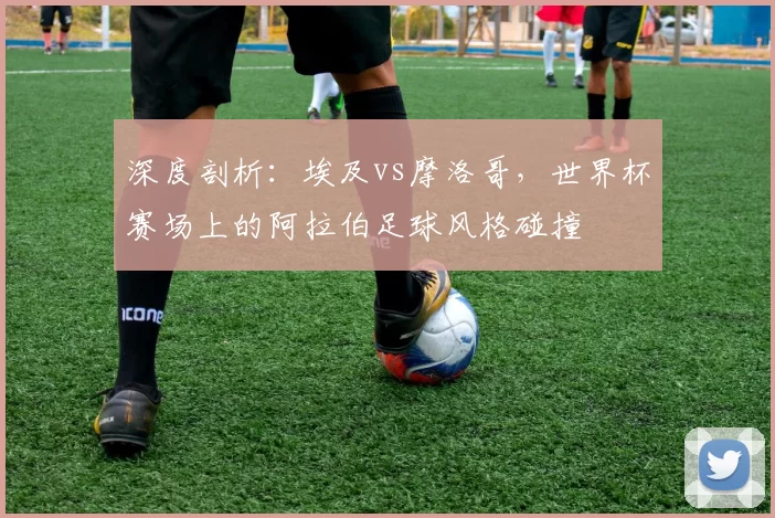 深度剖析:埃及vs摩洛哥,世界杯赛场上的阿拉伯足球风格碰撞