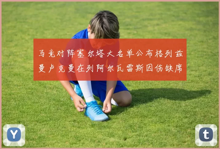 马竞对阵塞尔塔大名单公布格列兹曼卢克曼在列阿尔瓦雷斯因伤缺席