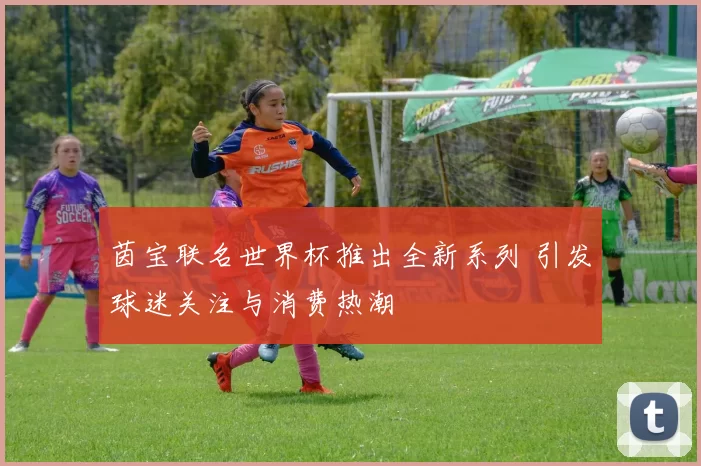 茵宝联名世界杯推出全新系列 引发球迷关注与消费热潮