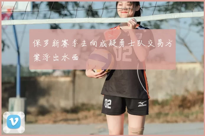 保罗新赛季去向成疑勇士队交易方案浮出水面