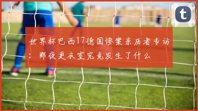 世界杯巴西17德国惨案亲历者专访：那夜更衣室究竟发生了什么