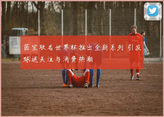 茵宝联名世界杯推出全新系列 引发球迷关注与消费热潮