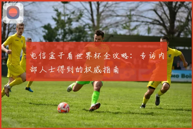 电信盒子看世界杯全攻略:专访内部人士得到的权威指南