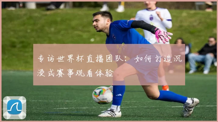 专访世界杯直播团队：如何打造沉浸式赛事观看体验